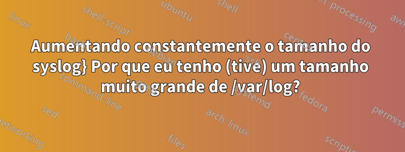 Aumentando constantemente o tamanho do syslog} Por que eu tenho (tive) um tamanho muito grande de /var/log?