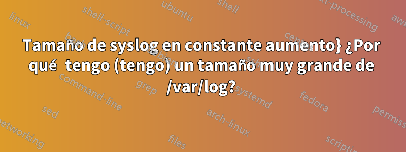 Tamaño de syslog en constante aumento} ¿Por qué tengo (tengo) un tamaño muy grande de /var/log?