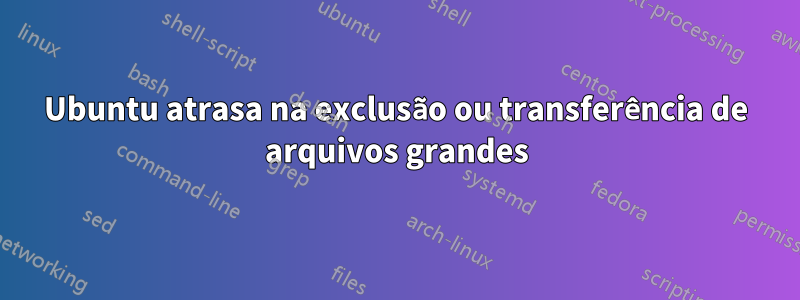 Ubuntu atrasa na exclusão ou transferência de arquivos grandes