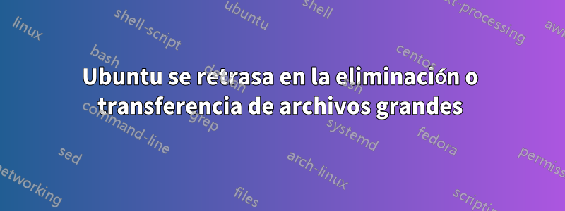 Ubuntu se retrasa en la eliminación o transferencia de archivos grandes