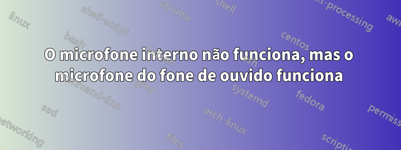 O microfone interno não funciona, mas o microfone do fone de ouvido funciona
