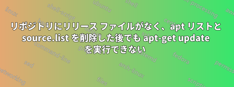 リポジトリにリリース ファイルがなく、apt リストと source.list を削除した後でも apt-get update を実行できない 