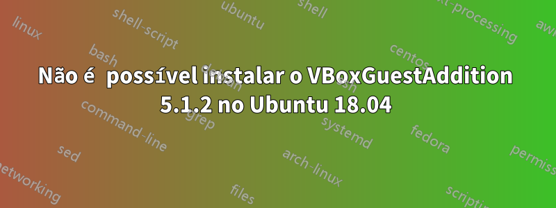 Não é possível instalar o VBoxGuestAddition 5.1.2 no Ubuntu 18.04