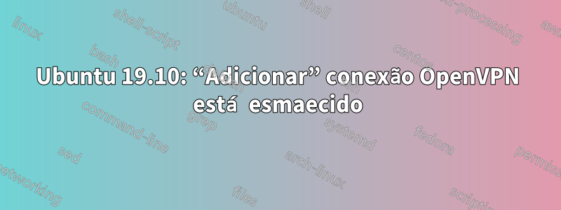 Ubuntu 19.10: “Adicionar” conexão OpenVPN está esmaecido