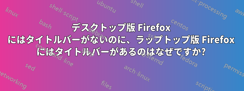 デスクトップ版 Firefox にはタイトルバーがないのに、ラップトップ版 Firefox にはタイトルバーがあるのはなぜですか?