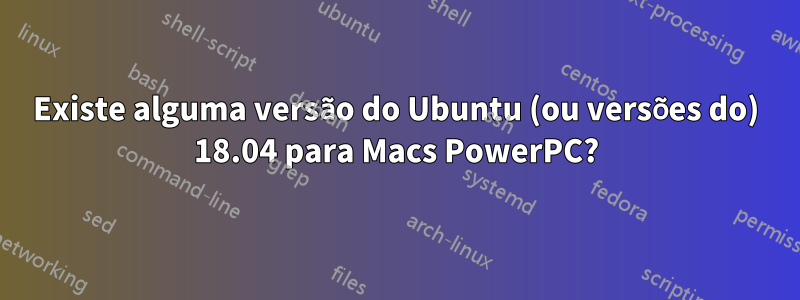 Existe alguma versão do Ubuntu (ou versões do) 18.04 para Macs PowerPC?