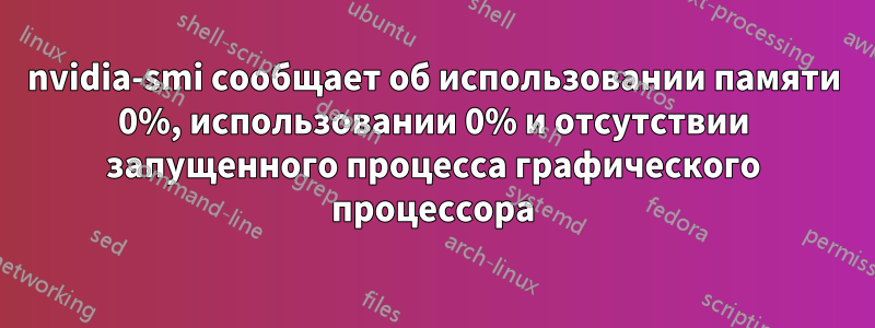 nvidia-smi сообщает об использовании памяти 0%, использовании 0% и отсутствии запущенного процесса графического процессора