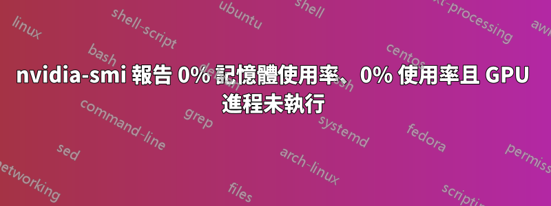 nvidia-smi 報告 0% 記憶體使用率、0% 使用率且 GPU 進程未執行