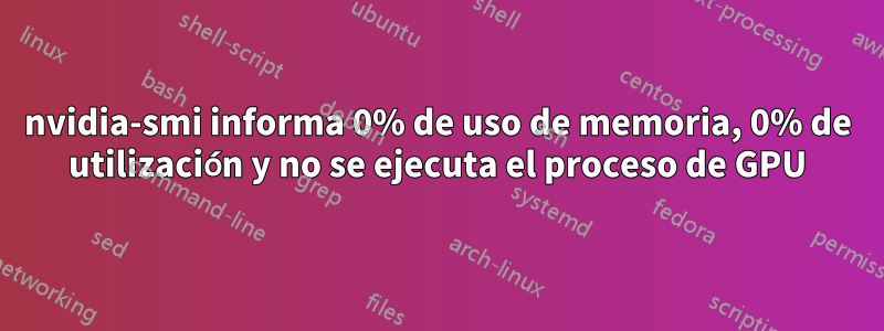 nvidia-smi informa 0% de uso de memoria, 0% de utilización y no se ejecuta el proceso de GPU