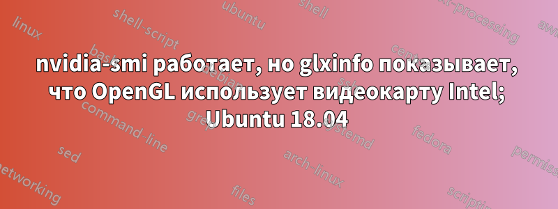 nvidia-smi работает, но glxinfo показывает, что OpenGL использует видеокарту Intel; Ubuntu 18.04