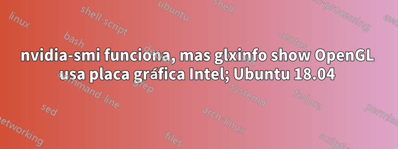 nvidia-smi funciona, mas glxinfo show OpenGL usa placa gráfica Intel; Ubuntu 18.04