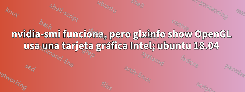 nvidia-smi funciona, pero glxinfo show OpenGL usa una tarjeta gráfica Intel; ubuntu 18.04