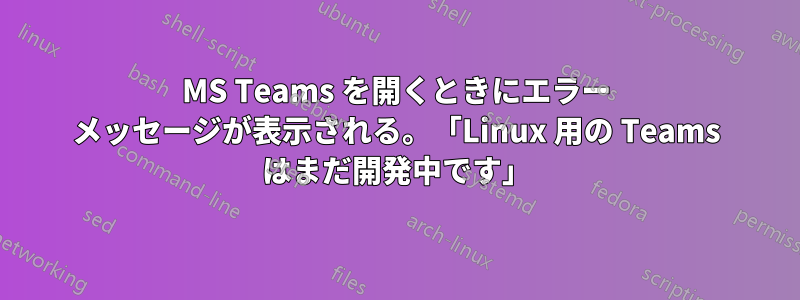 MS Teams を開くときにエラー メッセージが表示される。「Linux 用の Teams はまだ開発中です」