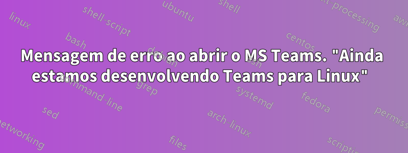 Mensagem de erro ao abrir o MS Teams. "Ainda estamos desenvolvendo Teams para Linux"