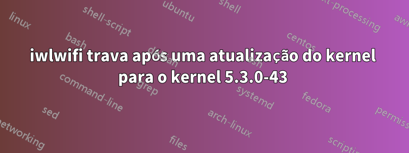 iwlwifi trava após uma atualização do kernel para o kernel 5.3.0-43