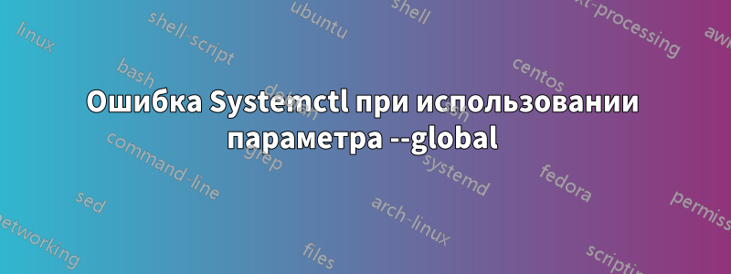 Ошибка Systemctl при использовании параметра --global