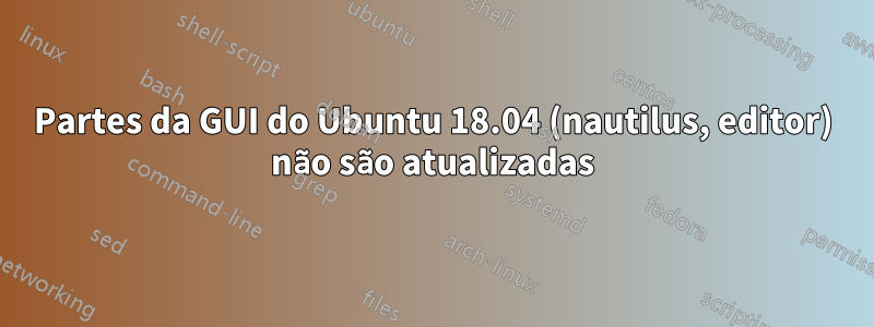 Partes da GUI do Ubuntu 18.04 (nautilus, editor) não são atualizadas