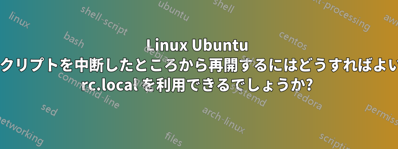 Linux Ubuntu で再開後にスクリプトを中断したところから再開するにはどうすればよいでしょうか? rc.local を利用できるでしょうか?