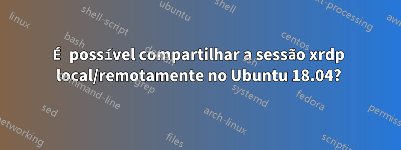 É possível compartilhar a sessão xrdp local/remotamente no Ubuntu 18.04?