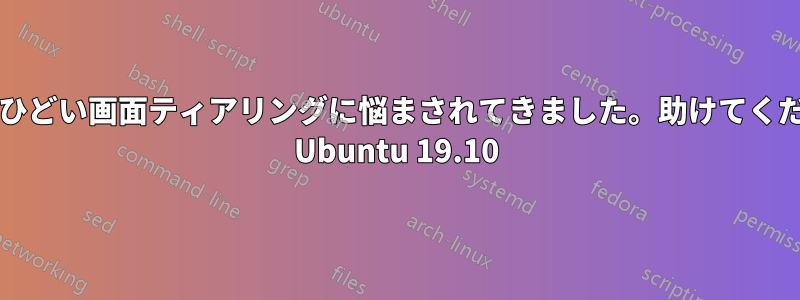 長い間、ひどい画面ティアリングに悩まされてきました。助けてください!!!! Ubuntu 19.10