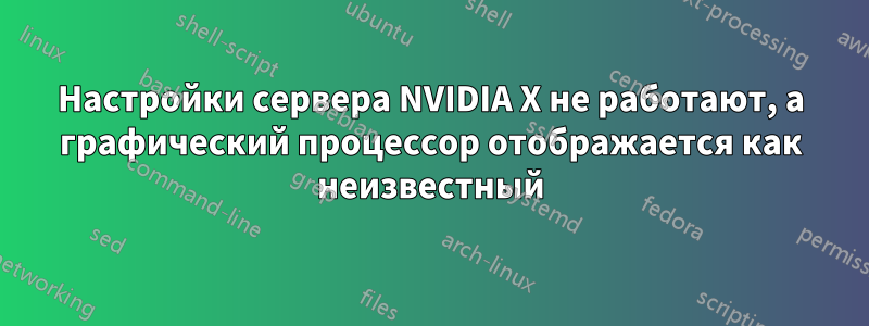 Настройки сервера NVIDIA X не работают, а графический процессор отображается как неизвестный