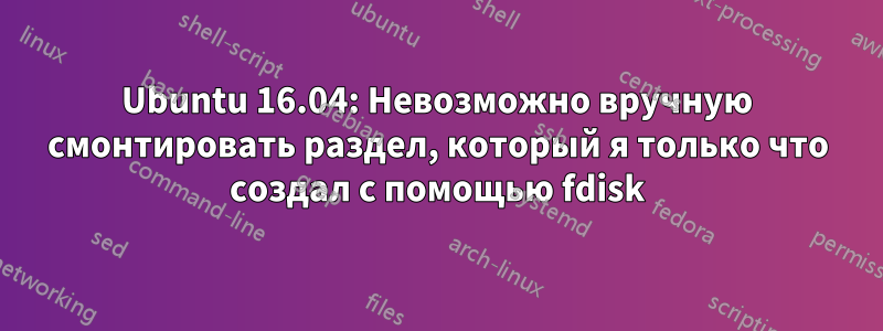 Ubuntu 16.04: Невозможно вручную смонтировать раздел, который я только что создал с помощью fdisk