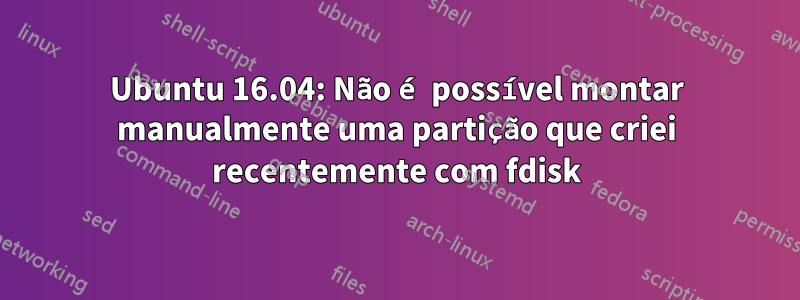 Ubuntu 16.04: Não é possível montar manualmente uma partição que criei recentemente com fdisk