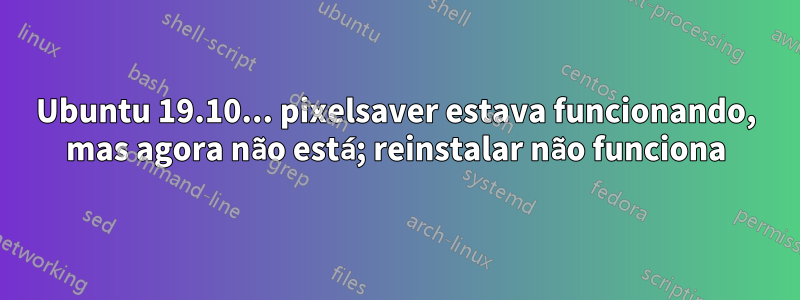 Ubuntu 19.10... pixelsaver estava funcionando, mas agora não está; reinstalar não funciona