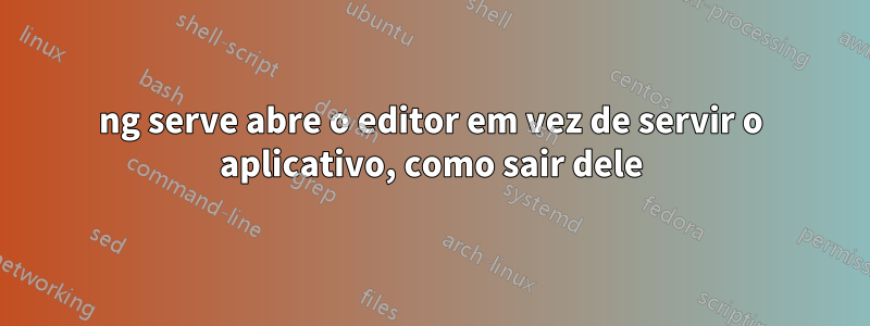 ng serve abre o editor em vez de servir o aplicativo, como sair dele