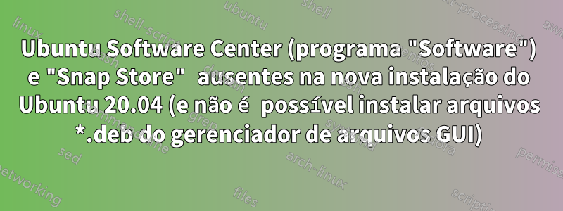 Ubuntu Software Center (programa "Software") e "Snap Store" ausentes na nova instalação do Ubuntu 20.04 (e não é possível instalar arquivos *.deb do gerenciador de arquivos GUI)