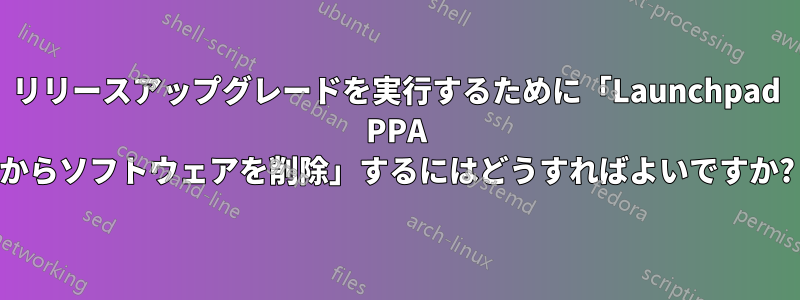 リリースアップグレードを実行するために「Launchpad PPA からソフトウェアを削除」するにはどうすればよいですか?