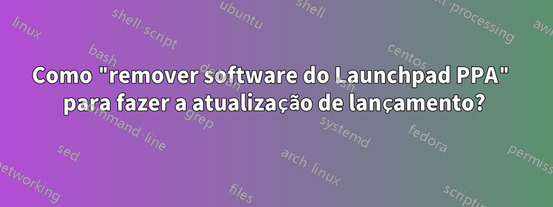 Como "remover software do Launchpad PPA" para fazer a atualização de lançamento?
