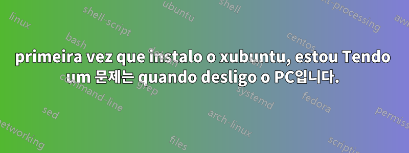 primeira vez que instalo o xubuntu, estou Tendo um 문제는 quando desligo o PC입니다.