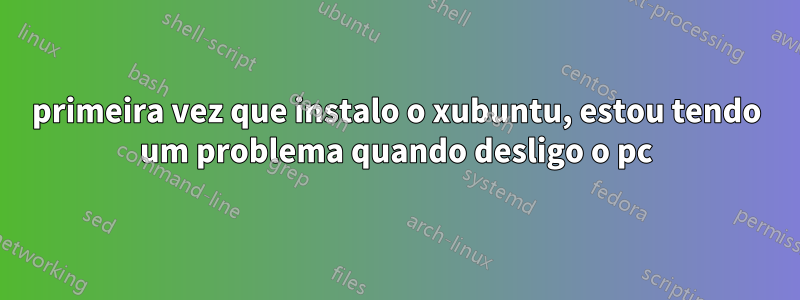 primeira vez que instalo o xubuntu, estou tendo um problema quando desligo o pc
