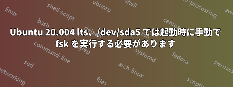 Ubuntu 20.004 lts、/dev/sda5 では起動時に手動で fsk を実行する必要があります