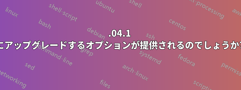 18.04.1 にアップグレードするオプションが提供されるのでしょうか?