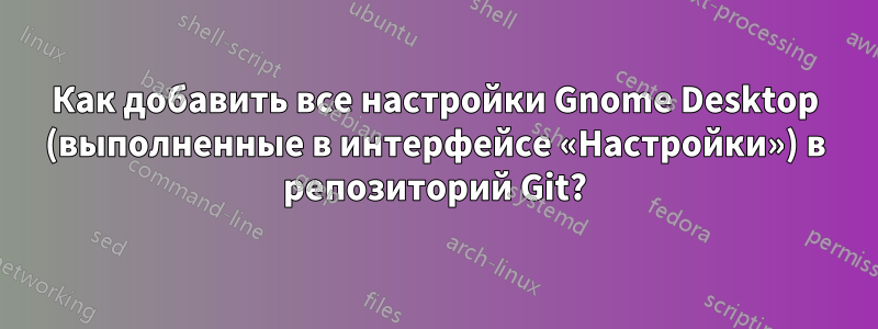 Как добавить все настройки Gnome Desktop (выполненные в интерфейсе «Настройки») в репозиторий Git?