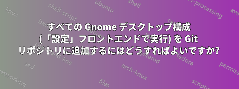 すべての Gnome デスクトップ構成 (「設定」フロントエンドで実行) を Git リポジトリに追加するにはどうすればよいですか?