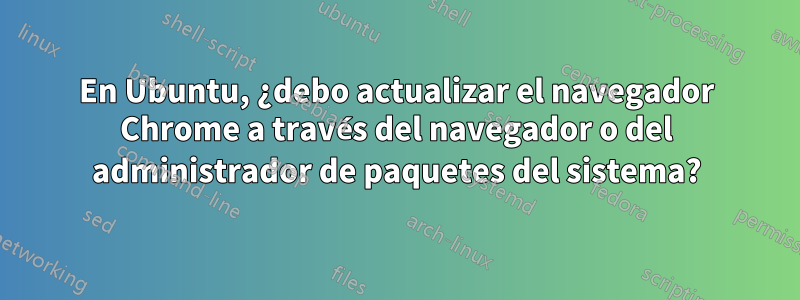 En Ubuntu, ¿debo actualizar el navegador Chrome a través del navegador o del administrador de paquetes del sistema?