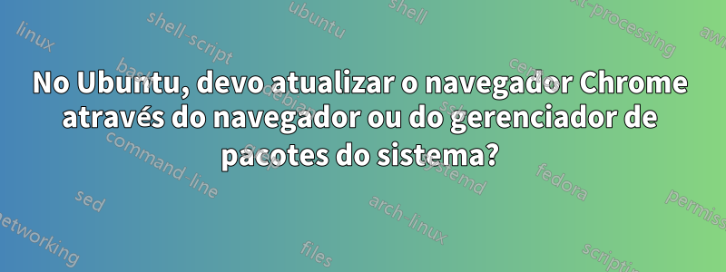 No Ubuntu, devo atualizar o navegador Chrome através do navegador ou do gerenciador de pacotes do sistema?