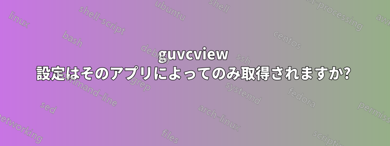 guvcview 設定はそのアプリによってのみ取得されますか?
