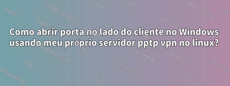Como abrir porta no lado do cliente no Windows usando meu próprio servidor pptp vpn no linux?