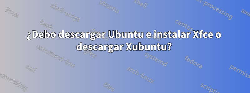 ¿Debo descargar Ubuntu e instalar Xfce o descargar Xubuntu?