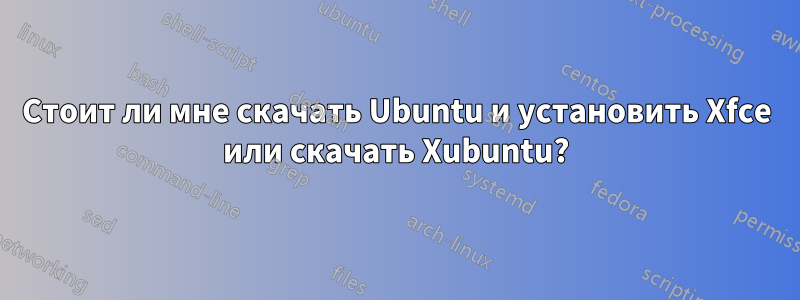 Стоит ли мне скачать Ubuntu и установить Xfce или скачать Xubuntu?