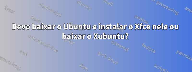 Devo baixar o Ubuntu e instalar o Xfce nele ou baixar o Xubuntu?