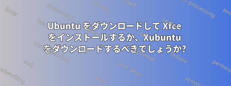 Ubuntu をダウンロードして Xfce をインストールするか、Xubuntu をダウンロードするべきでしょうか?