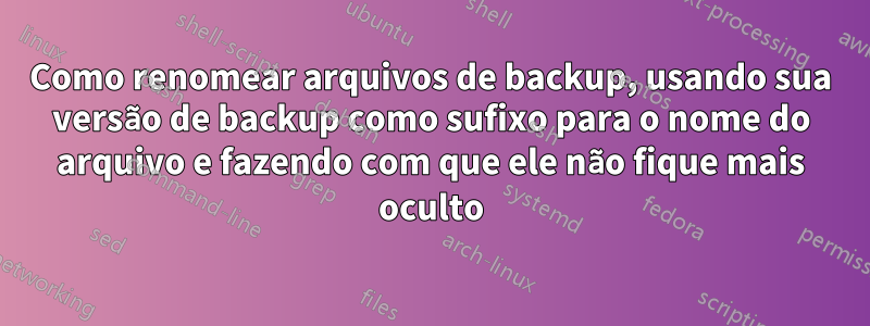 Como renomear arquivos de backup, usando sua versão de backup como sufixo para o nome do arquivo e fazendo com que ele não fique mais oculto