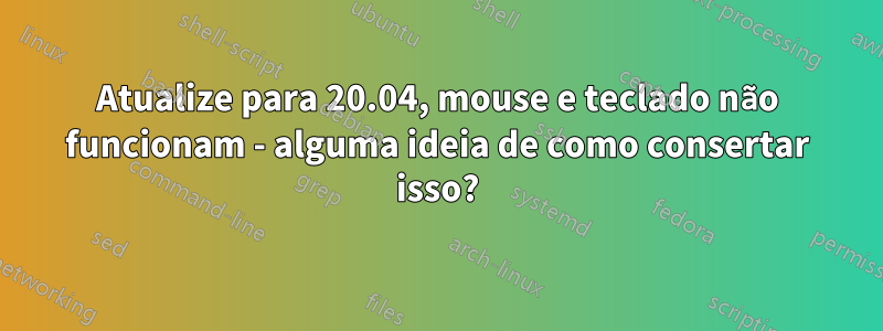 Atualize para 20.04, mouse e teclado não funcionam - alguma ideia de como consertar isso?