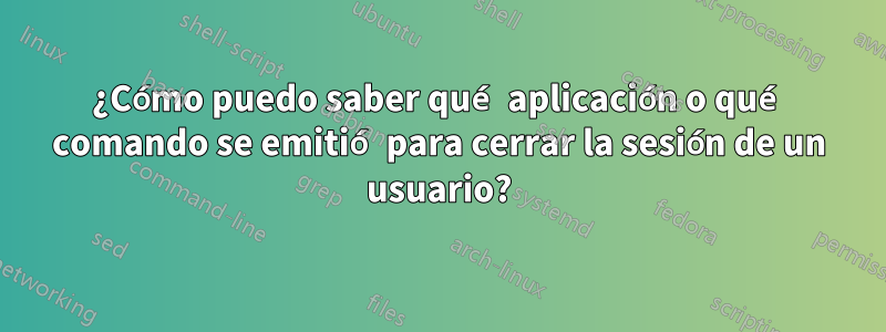 ¿Cómo puedo saber qué aplicación o qué comando se emitió para cerrar la sesión de un usuario?