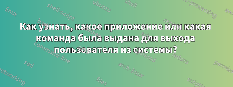 Как узнать, какое приложение или какая команда была выдана для выхода пользователя из системы?